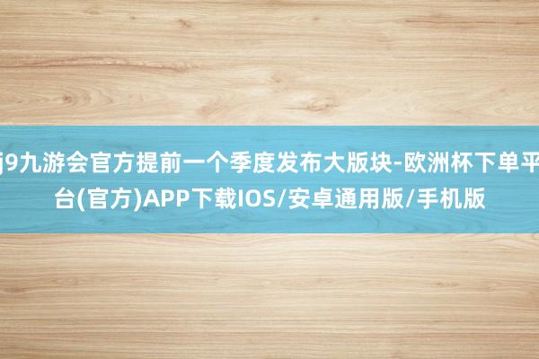 j9九游会官方提前一个季度发布大版块-欧洲杯下单平台(官方)APP下载IOS/安卓通用版/手机版