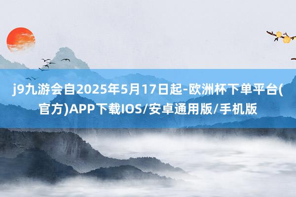 j9九游会自2025年5月17日起-欧洲杯下单平台(官方)APP下载IOS/安卓通用版/手机版