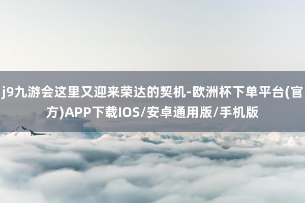 j9九游会这里又迎来荣达的契机-欧洲杯下单平台(官方)APP下载IOS/安卓通用版/手机版