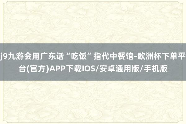 j9九游会用广东话“吃饭”指代中餐馆-欧洲杯下单平台(官方)APP下载IOS/安卓通用版/手机版
