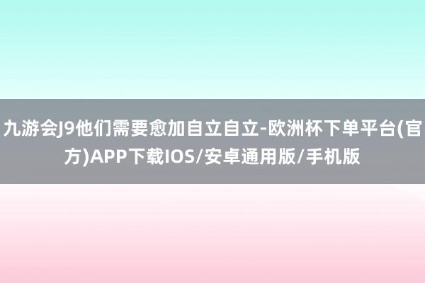 九游会J9他们需要愈加自立自立-欧洲杯下单平台(官方)APP下载IOS/安卓通用版/手机版
