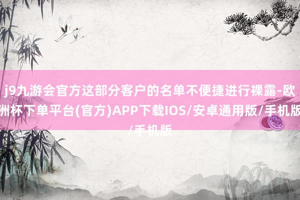 j9九游会官方这部分客户的名单不便捷进行裸露-欧洲杯下单平台(官方)APP下载IOS/安卓通用版/手机版