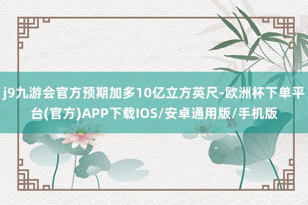 j9九游会官方预期加多10亿立方英尺-欧洲杯下单平台(官方)APP下载IOS/安卓通用版/手机版