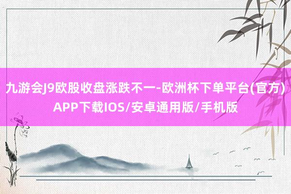 九游会J9欧股收盘涨跌不一-欧洲杯下单平台(官方)APP下载IOS/安卓通用版/手机版