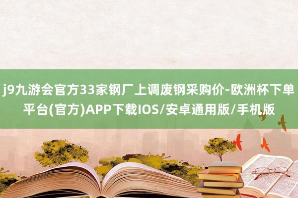 j9九游会官方33家钢厂上调废钢采购价-欧洲杯下单平台(官方)APP下载IOS/安卓通用版/手机版