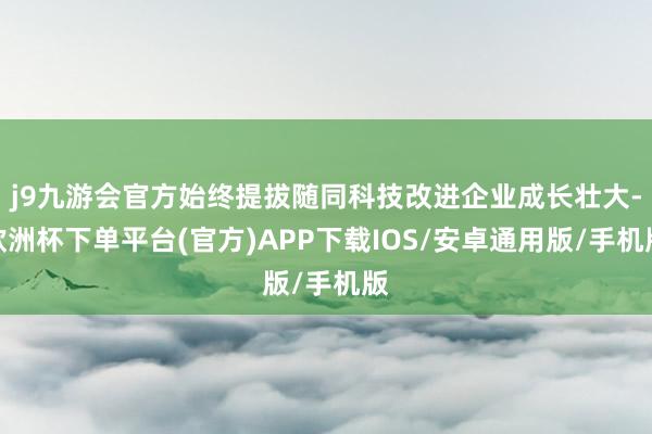 j9九游会官方始终提拔随同科技改进企业成长壮大-欧洲杯下单平台(官方)APP下载IOS/安卓通用版/手机版