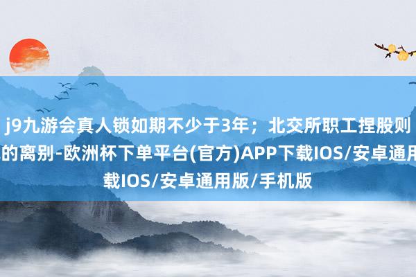 j9九游会真人锁如期不少于3年；北交所职工捏股则无料理样貌的离别-欧洲杯下单平台(官方)APP下载IOS/安卓通用版/手机版