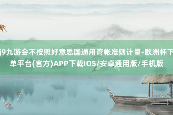 j9九游会不按照好意思国通用管帐准则计量-欧洲杯下单平台(官方)APP下载IOS/安卓通用版/手机版