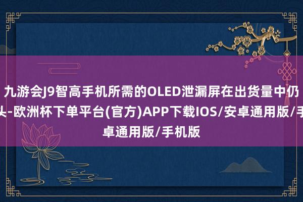 九游会J9智高手机所需的OLED泄漏屏在出货量中仍占大头-欧洲杯下单平台(官方)APP下载IOS/安卓通用版/手机版
