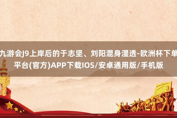 九游会J9上岸后的于志坚、刘阳混身湿透-欧洲杯下单平台(官方)APP下载IOS/安卓通用版/手机版