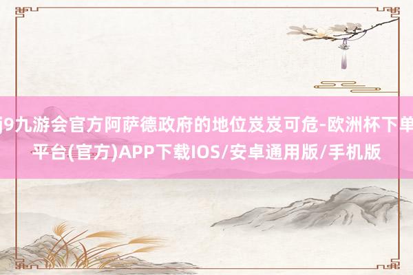 j9九游会官方阿萨德政府的地位岌岌可危-欧洲杯下单平台(官方)APP下载IOS/安卓通用版/手机版