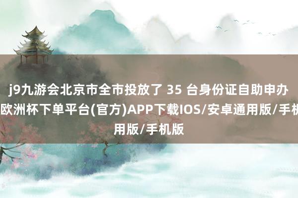 j9九游会北京市全市投放了 35 台身份证自助申办机-欧洲杯下单平台(官方)APP下载IOS/安卓通用版/手机版