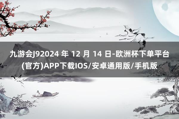 九游会J92024 年 12 月 14 日-欧洲杯下单平台(官方)APP下载IOS/安卓通用版/手机版