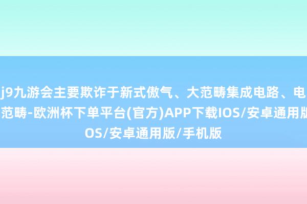 j9九游会主要欺诈于新式傲气、大范畴集成电路、电子元器件范畴-欧洲杯下单平台(官方)APP下载IOS/安卓通用版/手机版
