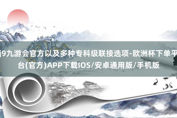 j9九游会官方以及多种专科级联接选项-欧洲杯下单平台(官方)APP下载IOS/安卓通用版/手机版