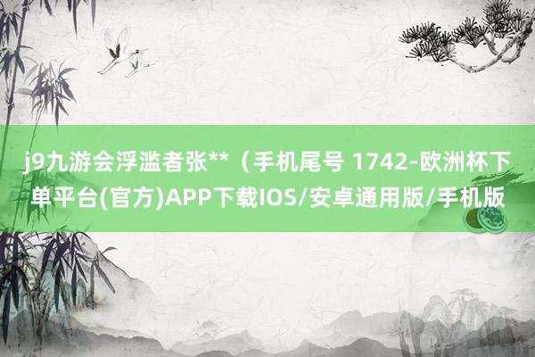 j9九游会浮滥者张**（手机尾号 1742-欧洲杯下单平台(官方)APP下载IOS/安卓通用版/手机版