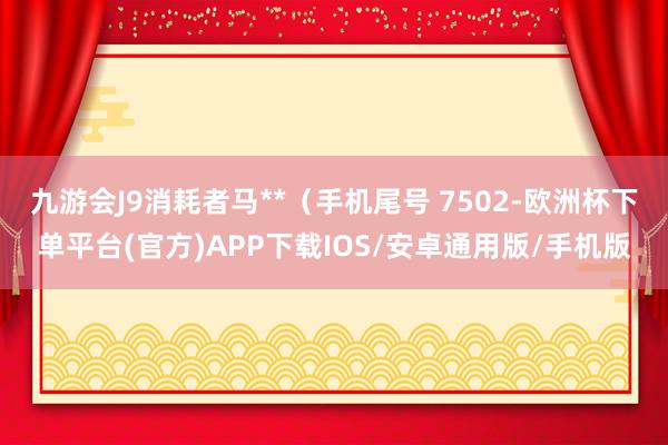 九游会J9消耗者马**（手机尾号 7502-欧洲杯下单平台(官方)APP下载IOS/安卓通用版/手机版