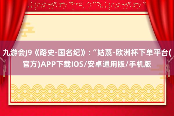 九游会J9《路史·国名纪》:“姑蔑-欧洲杯下单平台(官方)APP下载IOS/安卓通用版/手机版