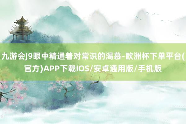 九游会J9眼中精通着对常识的渴慕-欧洲杯下单平台(官方)APP下载IOS/安卓通用版/手机版