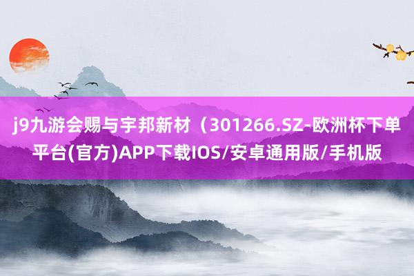 j9九游会赐与宇邦新材（301266.SZ-欧洲杯下单平台(官方)APP下载IOS/安卓通用版/手机版