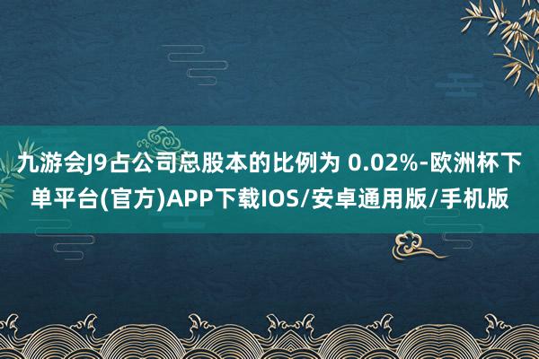 九游会J9占公司总股本的比例为 0.02%-欧洲杯下单平台(官方)APP下载IOS/安卓通用版/手机版
