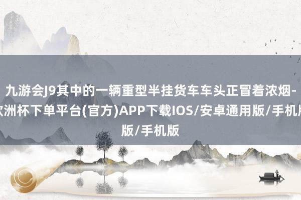 九游会J9其中的一辆重型半挂货车车头正冒着浓烟-欧洲杯下单平台(官方)APP下载IOS/安卓通用版/手机版