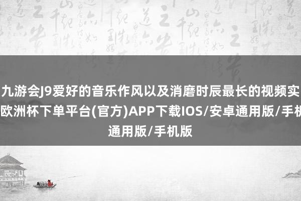 九游会J9爱好的音乐作风以及消磨时辰最长的视频实质-欧洲杯下单平台(官方)APP下载IOS/安卓通用版/手机版